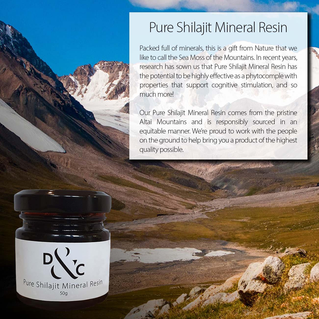 Pure Shilajit Mineral Resin Australia 50g in a jar. 100 portions per jar. Image of jar overlaid Altai Mountains with text box reading: Pure Shilajit Mineral Resin. Packed full of minerals, this is a gift from Nature that we like to call the Sea Moss of the Mountains. In recent years, research has sown us that Pure Shilajit Mineral Resin has the potential to be highly effective as a phytocomple with properties that support cognitive stimulation, and so much more! Our Pure Shilajit Mineral Resin comes from the pristine Altai Mountains and is responsibly sourced in an equitable manner. We’re proud to work with the people on the ground to help bring you a product of the highest quality possible.